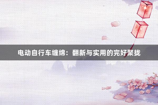 电动自行车缠绵：翻新与实用的完好聚拢