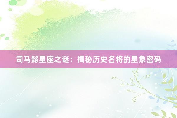 司马懿星座之谜：揭秘历史名将的星象密码