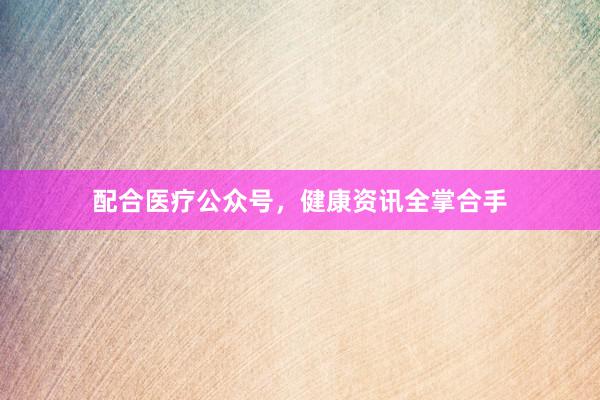 配合医疗公众号，健康资讯全掌合手